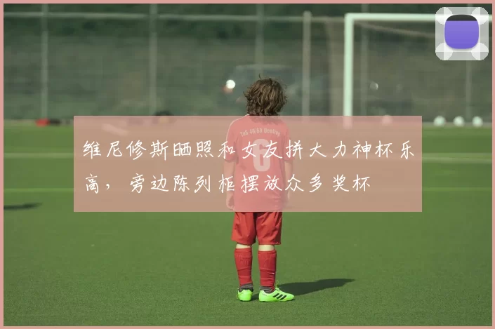 维尼修斯晒照和女友拼大力神杯乐高，旁边陈列柜摆放众多奖杯