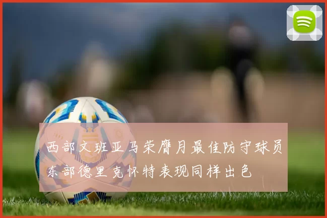 西部文班亚马荣膺月最佳防守球员东部德里克怀特表现同样出色