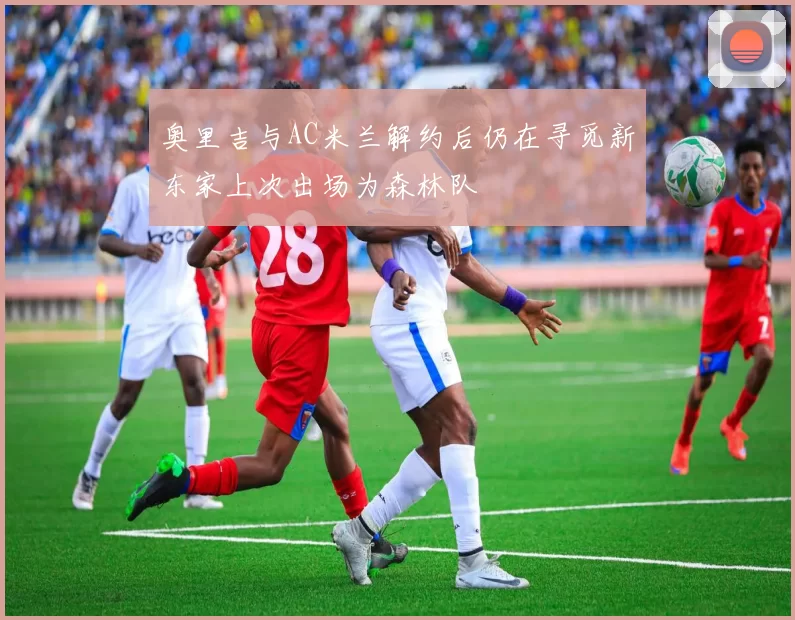 奥里吉与AC米兰解约后仍在寻觅新东家上次出场为森林队