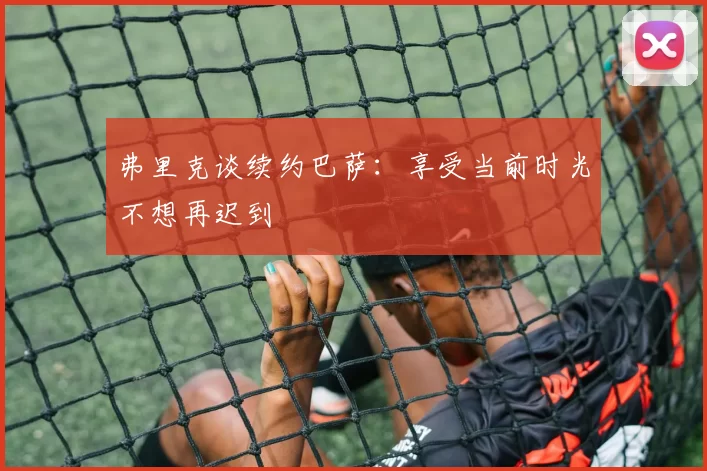 弗里克谈续约巴萨：享受当前时光不想再迟到