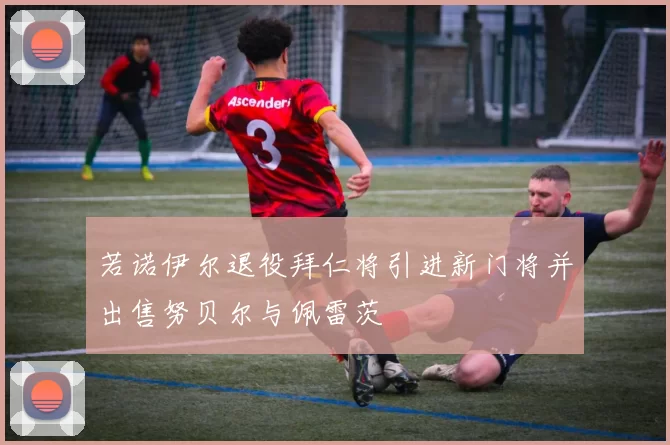 若诺伊尔退役拜仁将引进新门将并出售努贝尔与佩雷茨