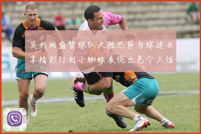 莫利纳盛赞球队大胜巴萨与球迷共享精彩时刻小蜘蛛表现出色令人惊艳