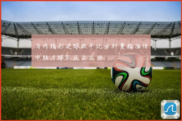 马内精彩进球扳平比分科曼精准传中助力球队反击成功