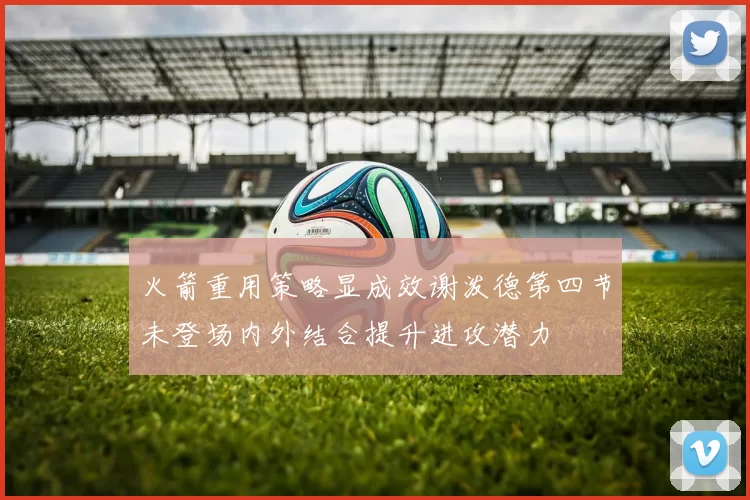 火箭重用策略显成效谢泼德第四节未登场内外结合提升进攻潜力