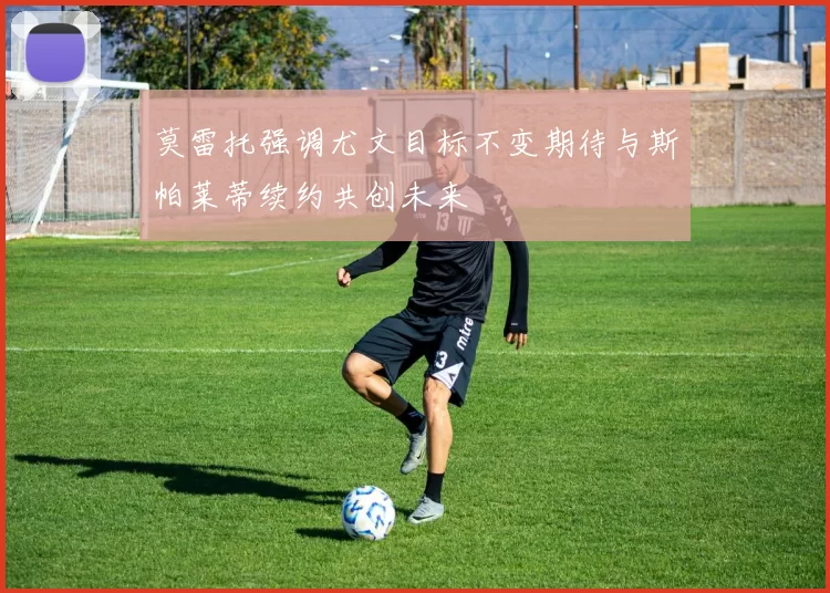 莫雷托强调尤文目标不变期待与斯帕莱蒂续约共创未来