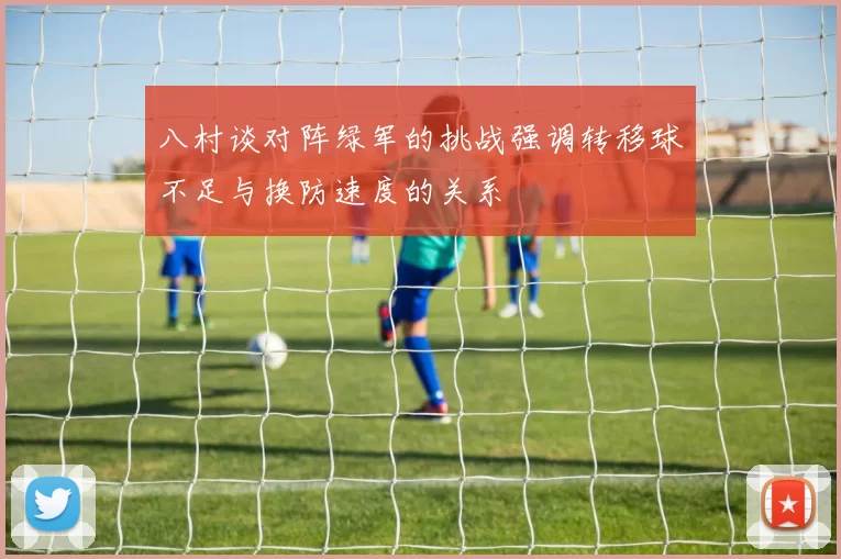 八村谈对阵绿军的挑战强调转移球不足与换防速度的关系