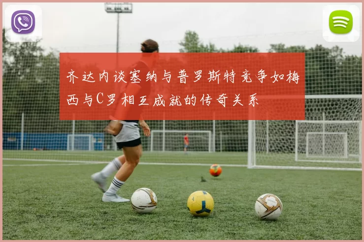 齐达内谈塞纳与普罗斯特竞争如梅西与C罗相互成就的传奇关系