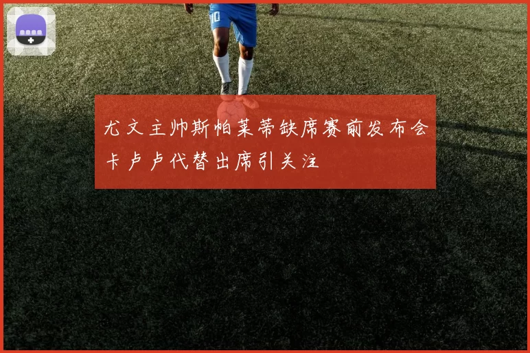 尤文主帅斯帕莱蒂缺席赛前发布会卡卢卢代替出席引关注