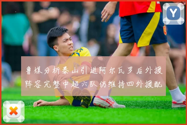 鲁媒分析泰山引进阿尔瓦罗后外援阵容完整中超六队仍维持四外援配置
