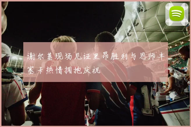 谢尔基现场见证里昂胜利与恩师丰塞卡热情拥抱庆祝