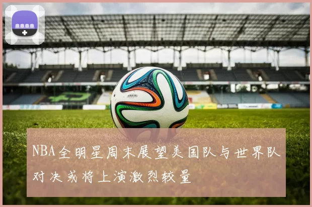 NBA全明星周末展望美国队与世界队对决或将上演激烈较量