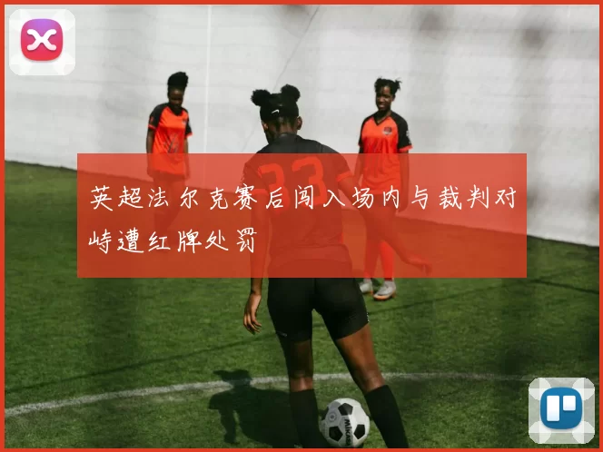 英超法尔克赛后闯入场内与裁判对峙遭红牌处罚