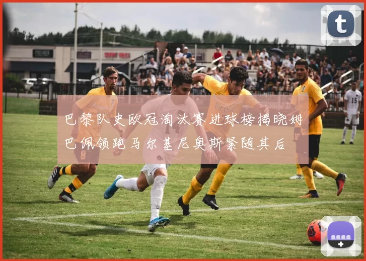 巴黎队史欧冠淘汰赛进球榜揭晓姆巴佩领跑马尔基尼奥斯紧随其后