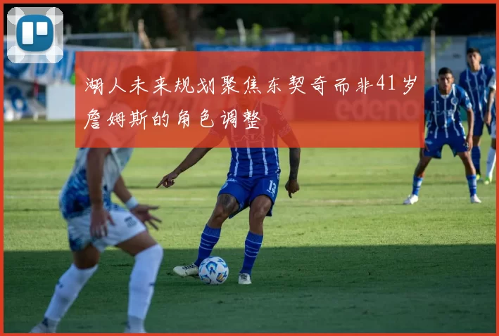 湖人未来规划聚焦东契奇而非41岁詹姆斯的角色调整