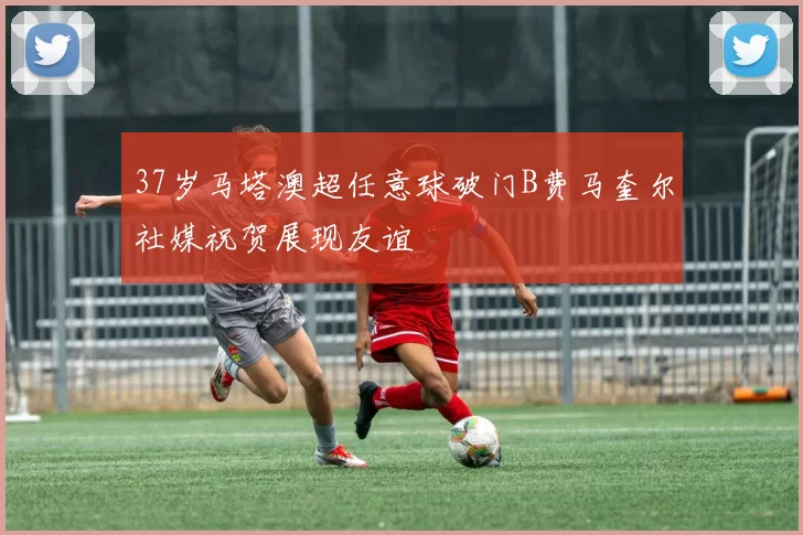 37岁马塔澳超任意球破门B费马奎尔社媒祝贺展现友谊