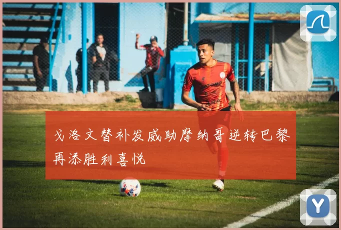 戈洛文替补发威助摩纳哥逆转巴黎再添胜利喜悦