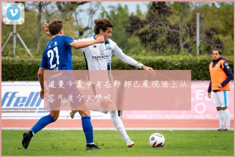 道曼今夏中考在即却已展现场上从容气质令人赞叹