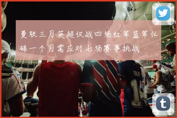 曼联三月英超仅战四场红军蓝军忙碌一个月需应对七场赛事挑战