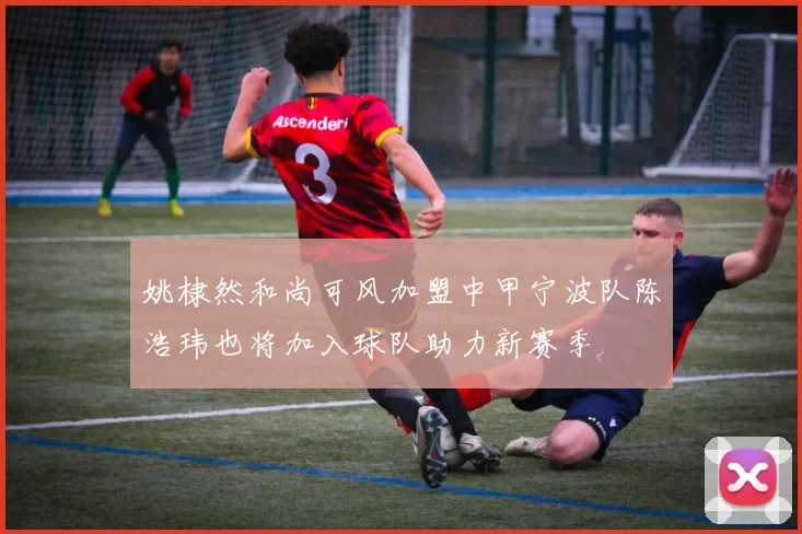姚棣然和尚可风加盟中甲宁波队陈浩玮也将加入球队助力新赛季