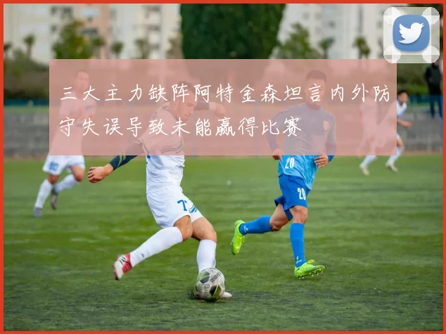 三大主力缺阵阿特金森坦言内外防守失误导致未能赢得比赛