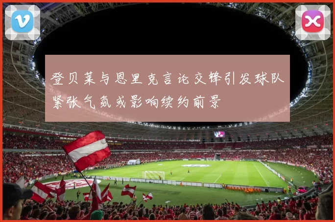 登贝莱与恩里克言论交锋引发球队紧张气氛或影响续约前景
