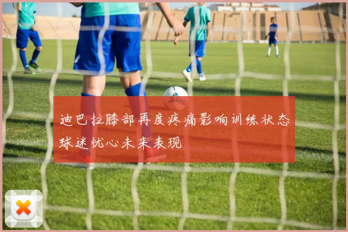 迪巴拉膝部再度疼痛影响训练状态球迷忧心未来表现