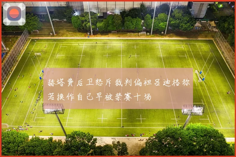 赫塔费后卫怒斥裁判偏袒吕迪格称若换作自己早被禁赛十场