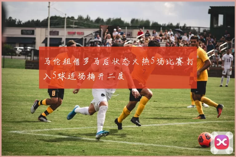 马伦租借罗马后状态火热5场比赛打入5球连场梅开二度