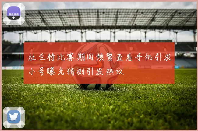 杜兰特比赛期间频繁查看手机引发小号曝光猜测引发热议