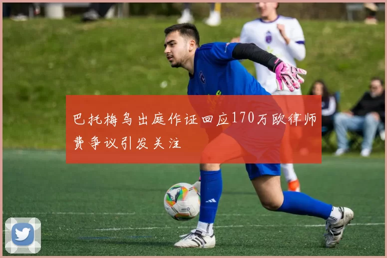 巴托梅乌出庭作证回应170万欧律师费争议引发关注