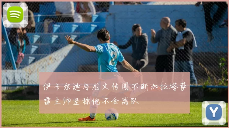 伊卡尔迪与尤文传闻不断加拉塔萨雷主帅坚称他不会离队
