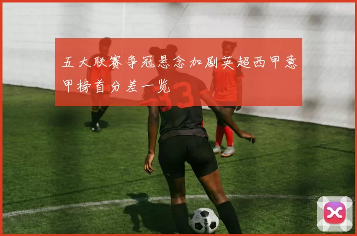 五大联赛争冠悬念加剧英超西甲意甲榜首分差一览