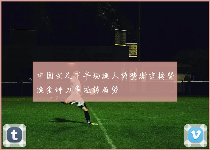 中国女足下半场换人调整谢宗梅替换金坤力争逆转局势