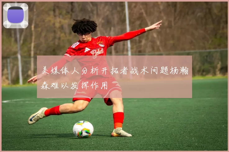 美媒体人分析开拓者战术问题杨瀚森难以发挥作用
